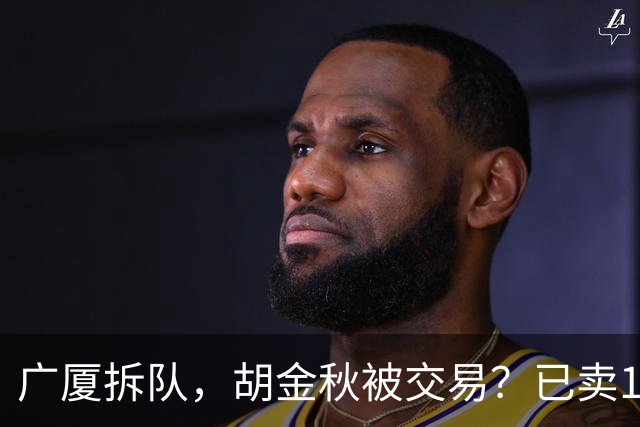 广厦拆队，胡金秋被交易？已卖1人，下家3选1，孙铭徽或也离队