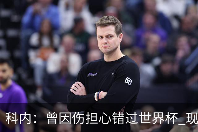 科内：曾因伤担心错过世界杯 现在只想专注世界杯不去想转会