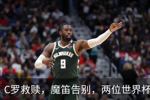 C罗救赎，魔笛告别，两位世界杯传奇终章交错